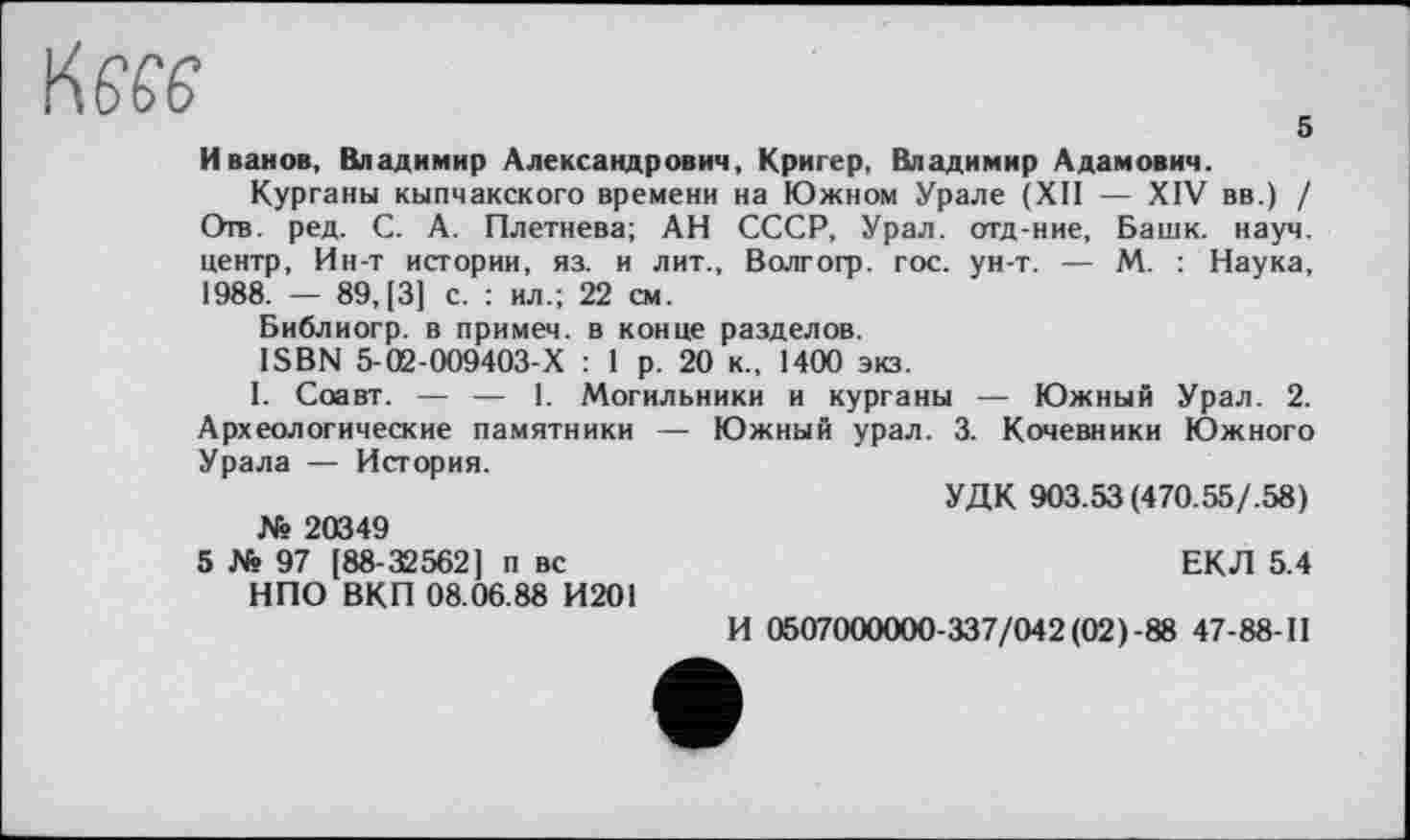 ﻿te
s
Иванов, Владимир Александрович, Кригер, Владимир Адамович.
Курганы кыпчакского времени на Южном Урале (XII — XIV вв.) / Отв. ред. С. А. Плетнева; АН СССР, Урал, отд-ние, Башк. науч, центр, Ин-т истории, яз. и лит., Волгогр. гос. ун-т. — М. : Наука, 1988. — 89,(3] с. : ил.; 22 см.
Библиогр. в примеч. в конце разделов.
ISBN 5-02-009403-Х : 1 р. 20 к., 1400 экз.
I. Соавт. — — 1. Могильники и курганы — Южный Урал. 2. Археологические памятники — Южный урал. 3. Кочевники Южного Урала — История.
УДК 903.53 (470.55/.58)
№ 20349
5 № 97 [88-32562] п вс	ЕКЛ 5.4
НПО ВКП 08.06.88 И201
И 0507000000-337/042(02)-88 47-88-П